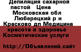 Депиляция сахарной пастой › Цена ­ 800 - Московская обл., Люберецкий р-н, Красково дп Медицина, красота и здоровье » Косметические услуги   